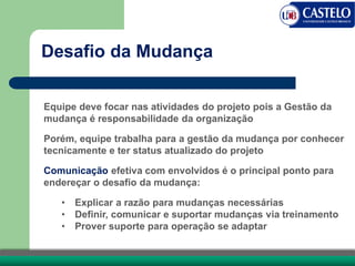 Equipe deve focar nas atividades do projeto pois a Gestão da
mudança é responsabilidade da organização
Porém, equipe trabalha para a gestão da mudança por conhecer
tecnicamente e ter status atualizado do projeto
Comunicação efetiva com envolvidos é o principal ponto para
endereçar o desafio da mudança:
• Explicar a razão para mudanças necessárias
• Definir, comunicar e suportar mudanças via treinamento
• Prover suporte para operação se adaptar
Desafio da Mudança
 