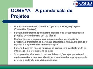 OOBEYA – A grande sala de
Projetos
• Um dos elementos do Sistema Toyota de Produção (Toyota
Production System)
• Fomenta e oferece suporte a um processo de desenvolvimento
proativo com ênfase na gestão visual
• Dedicar tempo e espaço para coordenação e resolução de
problemas, minimizando barreiras organizacionais, aumentando a
rapidez e a agilidade na implementação
• Espaço físico em que as pessoas se encontrem, centralizando as
informações e a tomada de decisão
• Suas paredes são revestidas com informações que permitem à
equipe manter o foco nos objetivos e acompanhar o progresso do
projeto a partir de uma visão sistêmica
 