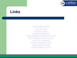 Links
www.gespro.com.br
www.pmi.org
www.pmi.org.br
www.ipmabrasil.org
http://www.prince-officialsite.com/
http://www.pmcanvas.com.br/
www.folj.com/lateral
www.scrumalliance.org
www.criticaltools.com
www.mundopm.com.br
 