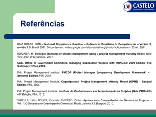 IPMA BRASIL. NCB – National Competence Baseline – Referencial Brasileiro de Competências – Versão 3,
revisão 1.5. Brasil, 2011. Disponível em: <sites.google.com/a/ipmabrasil.org/ipmabr/>. Acesso em: 23 set. 2011.
KERZNER, H. Strategic planning for project management using a project management maturity model. New
York: John Wiley & Sons, 2001.
OGC, Office of Government Commerce. Managing Successful Projects with PRINCE2: 2009 Edition. The
Stationery Office, 2009.
PMI, Project Management Institute. PMCDF (Project Manager Competency Development Framework) –
Sencond Edition. PMI, 2007.
PMI, Project Management Institute. Organizational Project Management Maturity Model (OPM3) - Second
Edition. PMI, 2008.
PMI, Project Management Institute. Um Guia do Conhecimento em Gerenciamento de Projetos (Guia PMBoK®)
– 5ª Edição. PMI, 2012.
VARELLA, Lélio; MOURA, Graciele; ANICETO, Cirléia. Aprimorando Competências de Gerente de Projetos -
Vol. 1: O Sucesso no Desempenho Gerencial. Rio de Janeiro,RJ: Brasport, 2010.
Referências
 