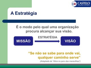A Estratégia
É o modo pelo qual uma organização
procura alcançar sua visão.
MISSÃO VISÃO
ESTRATÉGIA
“Se não se sabe para onde vai,
qualquer caminho serve”
(Adaptado de “Alice no país das maravilhas”)
 