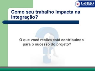 Como seu trabalho impacta na
Integração?
O que você realiza está contribuindo
para o sucesso do projeto?
 