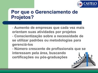 Por que o Gerenciamento de
Projetos?
- Aumento de empresas que cada vez mais
orientam suas atividades por projetos
- Conscientização sobre a necessidade de
se utilizar padrões ou metodologias para
gerenciá-los
- Número crescente de profissionais que se
interessam pela área, buscando
certificações ou pós-graduações
 