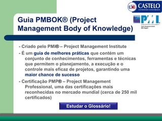 Guia PMBOK® (Project
Management Body of Knowledge)
- Criado pelo PMI® – Project Management Institute
- É um guia de melhores práticas que contém um
conjunto de conhecimentos, ferramentas e técnicas
que permitem o planejamento, a execução e o
controle mais eficaz de projetos, garantindo uma
maior chance de sucesso
- Certificação PMP® – Project Management
Professional, uma das certificações mais
reconhecidas no mercado mundial (cerca de 250 mil
certificados)
Estudar o Glossário!
 