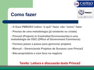 Como fazer
- O Guia PMBOK® indica “o quê” fazer, não “como” fazer
- Precisa de uma metodologia (já existente ou criada)
- Prince2 (Projects In Controlled Environments) é uma
metodologia do OGC (Office of Government Commerce)
- Fornece passo a passo para gerenciar projetos
- Manual – Gerenciando Projetos de Sucesso com Prince2
- Não-proprietário e com foco no negócio
Tarefa: Leitura e discussão texto Prince2
 