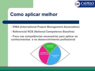 Como aplicar melhor
- IPMA (International Project Management Association)
- Referencial NCB (National Competence Baseline)
- Foco nas competências necessárias para aplicar os
conhecimentos e no desenvolvimento profissional
 