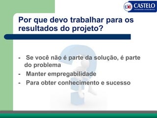 Por que devo trabalhar para os
resultados do projeto?
- Se você não é parte da solução, é parte
do problema
- Manter empregabilidade
- Para obter conhecimento e sucesso
 