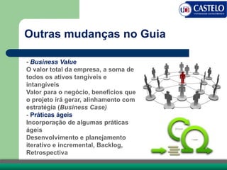 Outras mudanças no Guia
- Business Value
O valor total da empresa, a soma de
todos os ativos tangíveis e
intangíveis
Valor para o negócio, benefícios que
o projeto irá gerar, alinhamento com
estratégia (Business Case)
- Práticas ágeis
Incorporação de algumas práticas
ágeis
Desenvolvimento e planejamento
iterativo e incremental, Backlog,
Retrospectiva
 