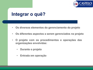 Integrar o quê?
• Os diversos elementos do gerenciamento do projeto
• Os diferentes aspectos a serem gerenciados no projeto
• O projeto com os procedimentos e operações das
organizações envolvidas:
• Durante o projeto
• Entrada em operação
 