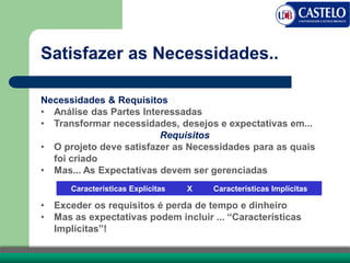 Satisfazer as Necessidades..
Necessidades & Requisitos
• Análise das Partes Interessadas
• Transformar necessidades, desejos e expectativas em...
Requisitos
• O projeto deve satisfazer as Necessidades para as quais
foi criado
• Mas... As Expectativas devem ser gerenciadas
• Exceder os requisitos é perda de tempo e dinheiro
• Mas as expectativas podem incluir ... “Características
Implícitas”!
Características Explícitas X Características Implícitas
 