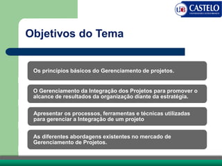 Objetivos do Tema
Os princípios básicos do Gerenciamento de projetos.
O Gerenciamento da Integração dos Projetos para promover o
alcance de resultados da organização diante da estratégia.
Apresentar os processos, ferramentas e técnicas utilizadas
para gerenciar a Integração de um projeto
As diferentes abordagens existentes no mercado de
Gerenciamento de Projetos.
 