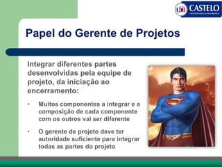 Papel do Gerente de Projetos
Integrar diferentes partes
desenvolvidas pela equipe de
projeto, da iniciação ao
encerramento:
• Muitos componentes a integrar e a
composição de cada componente
com os outros vai ser diferente
• O gerente de projeto deve ter
autoridade suficiente para integrar
todas as partes do projeto
 