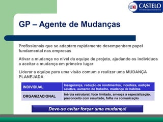 GP – Agente de Mudanças
Profissionais que se adaptam rapidamente desempenham papel
fundamental nas empresas
Ativar a mudança no nível da equipe de projeto, ajudando os indivíduos
a aceitar a mudança em primeiro lugar
Liderar a equipe para uma visão comum e realizar uma MUDANÇA
PLANEJADA
Deve-se evitar forçar uma mudança!
INDIVIDUAL
Insegurança, redução de rendimentos, incerteza, audição
seletiva, aumento de trabalho, mudança de hábitos
ORGANIZACIONAL
Inércia estrutural, foco limitado, ameaça à especialização,
preconceito com resultado, falha na comunicação
 
