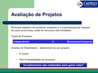 Avaliação de Projetos
Principal objetivo de qualquer empresa é a maximização da riqueza
de seus acionistas, onde os recursos são limitados
Tipos de Projetos:
Análise de Viabilidade – determinar se um projeto:
• É viável
• Tem Probabilidade de Sucesso
Independentes X Mutuamente Exclusivos
Investimentos são realizados para gerar valor!
 