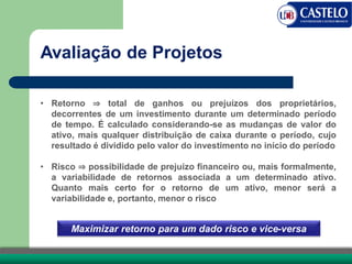 • Retorno ⇒ total de ganhos ou prejuízos dos proprietários,
decorrentes de um investimento durante um determinado período
de tempo. É calculado considerando-se as mudanças de valor do
ativo, mais qualquer distribuição de caixa durante o período, cujo
resultado é dividido pelo valor do investimento no início do período
• Risco ⇒ possibilidade de prejuízo financeiro ou, mais formalmente,
a variabilidade de retornos associada a um determinado ativo.
Quanto mais certo for o retorno de um ativo, menor será a
variabilidade e, portanto, menor o risco
Avaliação de Projetos
Maximizar retorno para um dado risco e vice-versa
 