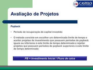 Avaliação de Projetos
Payback
• Período de recuperação do capital investido
• O método consiste em escolher um determinado limite de tempo e
aceitar projetos de investimento que possuem períodos de payback
iguais ou inferiores à este limite de tempo determinado e rejeitar
projetos que possuem períodos de payback superiores à este limite
de tempo determinado
PB = Investimento Inicial / Fluxo de caixa
 