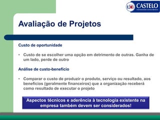 Avaliação de Projetos
Custo de oportunidade
• Custo de se escolher uma opção em detrimento de outras. Ganha de
um lado, perde de outro
Análise de custo-benefício
• Comparar o custo de produzir o produto, serviço ou resultado, aos
benefícios (geralmente financeiros) que a organização receberá
como resultado de executar o projeto
Aspectos técnicos e aderência à tecnologia existente na
empresa também devem ser considerados!
 