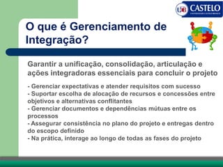 O que é Gerenciamento de
Integração?
Garantir a unificação, consolidação, articulação e
ações integradoras essenciais para concluir o projeto
- Gerenciar expectativas e atender requisitos com sucesso
- Suportar escolha de alocação de recursos e concessões entre
objetivos e alternativas conflitantes
- Gerenciar documentos e dependências mútuas entre os
processos
- Assegurar consistência no plano do projeto e entregas dentro
do escopo definido
- Na prática, interage ao longo de todas as fases do projeto
 