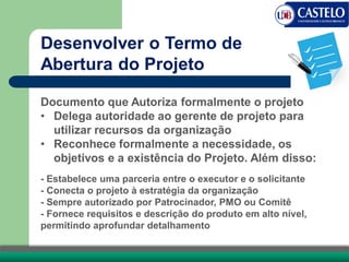 Desenvolver o Termo de
Abertura do Projeto
Documento que Autoriza formalmente o projeto
• Delega autoridade ao gerente de projeto para
utilizar recursos da organização
• Reconhece formalmente a necessidade, os
objetivos e a existência do Projeto. Além disso:
- Estabelece uma parceria entre o executor e o solicitante
- Conecta o projeto à estratégia da organização
- Sempre autorizado por Patrocinador, PMO ou Comitê
- Fornece requisitos e descrição do produto em alto nível,
permitindo aprofundar detalhamento
.
 