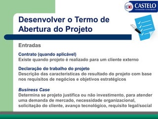 Entradas
Contrato (quando aplicável)
Existe quando projeto é realizado para um cliente externo
Declaração do trabalho do projeto
Descrição das características do resultado do projeto com base
nos requisitos de negócios e objetivos estratégicos
Business Case
Determina se projeto justifica ou não investimento, para atender
uma demanda de mercado, necessidade organizacional,
solicitação do cliente, avanço tecnológico, requisito legal/social
Desenvolver o Termo de
Abertura do Projeto
 