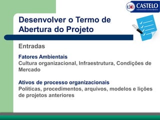 Entradas
Fatores Ambientais
Cultura organizacional, Infraestrutura, Condições de
Mercado
Ativos de processo organizacionais
Políticas, procedimentos, arquivos, modelos e lições
de projetos anteriores
Desenvolver o Termo de
Abertura do Projeto
 