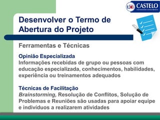 Desenvolver o Termo de
Abertura do Projeto
Ferramentas e Técnicas
Opinião Especializada
Informações recebidas de grupo ou pessoas com
educação especializada, conhecimentos, habilidades,
experiência ou treinamentos adequados
Técnicas de Facilitação
Brainstorming, Resolução de Conflitos, Solução de
Problemas e Reuniões são usadas para apoiar equipe
e indivíduos a realizarem atividades
 