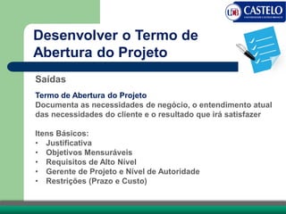 Saídas
Termo de Abertura do Projeto
Documenta as necessidades de negócio, o entendimento atual
das necessidades do cliente e o resultado que irá satisfazer
Itens Básicos:
• Justificativa
• Objetivos Mensuráveis
• Requisitos de Alto Nível
• Gerente de Projeto e Nível de Autoridade
• Restrições (Prazo e Custo)
Desenvolver o Termo de
Abertura do Projeto
 