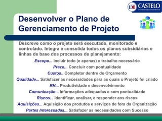 Descreve como o projeto será executado, monitorado e
controlado. Integra e consolida todos os planos subsidiários e
linhas de base dos processos de planejamento:
Desenvolver o Plano de
Gerenciamento de Projeto
Escopo... Incluir todo (e apenas) o trabalho necessário
Prazo... Concluir com pontualidade
Custos.. Completar dentro do Orçamento
Qualidade... Satisfazer as necessidades para as quais o Projeto foi criado
RH... Produtividade e desenvolvimento
Comunicação... Informações adequadas e com pontualidade
Riscos... Identificar, analisar, e responder aos riscos
Aquisições... Aquisição dos produtos e serviços de fora da Organização
Partes Interessadas... Satisfazer as necessidades com Sucesso
 