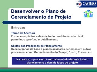 Entradas
Termo de Abertura
Fornece requisitos e descrição do produto em alto nível,
permitindo aprofundar detalhamento
Saídas dos Processos de Planejamento
Recebe linhas de base e planos auxiliares definidos em outros
processos, como Gerenciamento do Tempo, Custo, Riscos, etc
Na prática, o processo é retroalimentado durante todo o
planejamento e demais fases do projeto
Desenvolver o Plano de
Gerenciamento de Projeto
 