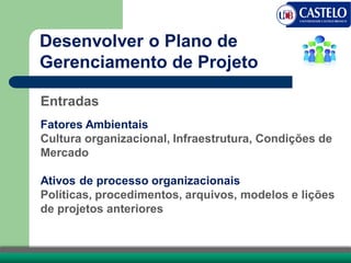 Entradas
Fatores Ambientais
Cultura organizacional, Infraestrutura, Condições de
Mercado
Ativos de processo organizacionais
Políticas, procedimentos, arquivos, modelos e lições
de projetos anteriores
Desenvolver o Plano de
Gerenciamento de Projeto
 