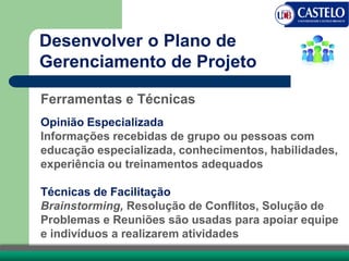 Ferramentas e Técnicas
Opinião Especializada
Informações recebidas de grupo ou pessoas com
educação especializada, conhecimentos, habilidades,
experiência ou treinamentos adequados
Técnicas de Facilitação
Brainstorming, Resolução de Conflitos, Solução de
Problemas e Reuniões são usadas para apoiar equipe
e indivíduos a realizarem atividades
Desenvolver o Plano de
Gerenciamento de Projeto
 