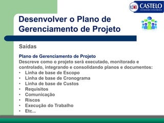 Saídas
Plano de Gerenciamento de Projeto
Descreve como o projeto será executado, monitorado e
controlado, integrando e consolidando planos e documentos:
• Linha de base de Escopo
• Linha de base de Cronograma
• Linha de base de Custos
• Requisitos
• Comunicação
• Riscos
• Execução do Trabalho
• Etc...
Desenvolver o Plano de
Gerenciamento de Projeto
 