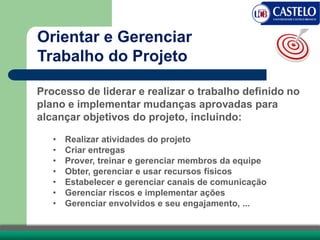 Processo de liderar e realizar o trabalho definido no
plano e implementar mudanças aprovadas para
alcançar objetivos do projeto, incluindo:
• Realizar atividades do projeto
• Criar entregas
• Prover, treinar e gerenciar membros da equipe
• Obter, gerenciar e usar recursos físicos
• Estabelecer e gerenciar canais de comunicação
• Gerenciar riscos e implementar ações
• Gerenciar envolvidos e seu engajamento, ...
Orientar e Gerenciar
Trabalho do Projeto
 