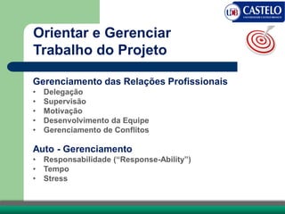 Gerenciamento das Relações Profissionais
• Delegação
• Supervisão
• Motivação
• Desenvolvimento da Equipe
• Gerenciamento de Conflitos
Auto - Gerenciamento
• Responsabilidade (“Response-Ability”)
• Tempo
• Stress
Orientar e Gerenciar
Trabalho do Projeto
 