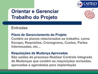 Entradas
Plano de Gerenciamento do Projeto
Contém os planos relacionados ao trabalho, como
Escopo, Requisitos, Cronograma, Custos, Partes
Interessadas, etc...
Requisições de Mudança Aprovadas
São saídas do processo Realizar Controle Integrado
de Mudanças que contém as requisições revisadas,
aprovadas e agendadas para implantação
Orientar e Gerenciar
Trabalho do Projeto
 