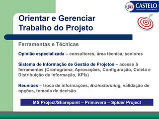 Ferramentas e Técnicas
Opinião especializada – consultores, área técnica, seniores
Sistema de Informação de Gestão de Projetos – acesso à
ferramentas (Cronograma, Aprovações, Configuração, Coleta e
Distribuição de Informação, KPIs)
Reuniões – troca de informações, Brainstorming, validação de
opções, tomada de decisão
MS Project/Sharepoint – Primavera – Spider Project
Orientar e Gerenciar
Trabalho do Projeto
 