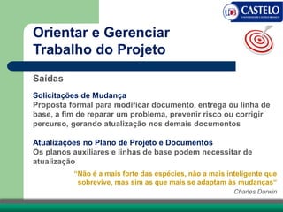 Saídas
Solicitações de Mudança
Proposta formal para modificar documento, entrega ou linha de
base, a fim de reparar um problema, prevenir risco ou corrigir
percurso, gerando atualização nos demais documentos
Atualizações no Plano de Projeto e Documentos
Os planos auxiliares e linhas de base podem necessitar de
atualização
Orientar e Gerenciar
Trabalho do Projeto
“Não é a mais forte das espécies, não a mais inteligente que
sobrevive, mas sim as que mais se adaptam às mudanças“
Charles Darwin
 