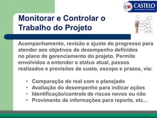 Acompanhamento, revisão e ajuste do progresso para
atender aos objetivos de desempenho definidos
no plano de gerenciamento do projeto. Permite
envolvidos a entender o status atual, passos
realizados e previsões de custo, escopo e prazos, via:
• Comparação do real com o planejado
• Avaliação do desempenho para indicar ações
• Identificação/controle de riscos novos ou não
• Provimento de informações para reports, etc...
Monitorar e Controlar o
Trabalho do Projeto
 