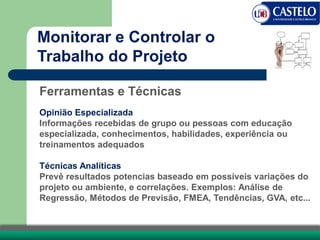 Ferramentas e Técnicas
Opinião Especializada
Informações recebidas de grupo ou pessoas com educação
especializada, conhecimentos, habilidades, experiência ou
treinamentos adequados
Técnicas Analíticas
Prevê resultados potencias baseado em possíveis variações do
projeto ou ambiente, e correlações. Exemplos: Análise de
Regressão, Métodos de Previsão, FMEA, Tendências, GVA, etc...
Monitorar e Controlar o
Trabalho do Projeto
 