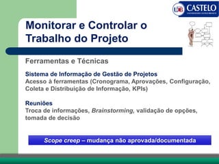 Monitorar e Controlar o
Trabalho do Projeto
Ferramentas e Técnicas
Sistema de Informação de Gestão de Projetos
Acesso à ferramentas (Cronograma, Aprovações, Configuração,
Coleta e Distribuição de Informação, KPIs)
Reuniões
Troca de informações, Brainstorming, validação de opções,
tomada de decisão
Scope creep – mudança não aprovada/documentada
 