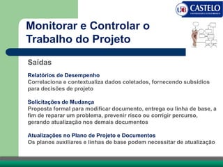 Saídas
Relatórios de Desempenho
Correlaciona e contextualiza dados coletados, fornecendo subsídios
para decisões de projeto
Solicitações de Mudança
Proposta formal para modificar documento, entrega ou linha de base, a
fim de reparar um problema, prevenir risco ou corrigir percurso,
gerando atualização nos demais documentos
Atualizações no Plano de Projeto e Documentos
Os planos auxiliares e linhas de base podem necessitar de atualização
Monitorar e Controlar o
Trabalho do Projeto
 