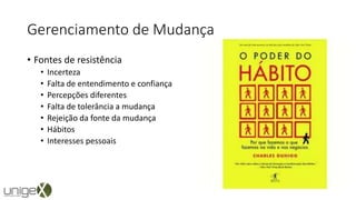 Gerenciamento de Mudança
• Fontes de resistência
• Incerteza
• Falta de entendimento e confiança
• Percepções diferentes
• Falta de tolerância a mudança
• Rejeição da fonte da mudança
• Hábitos
• Interesses pessoais
 