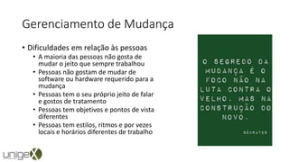 Gerenciamento de Mudança
• Dificuldades em relação às pessoas
• A maioria das pessoas não gosta de
mudar o jeito que sempre trabalhou
• Pessoas não gostam de mudar de
software ou hardware requerido para a
mudança
• Pessoas tem o seu próprio jeito de falar
e gostos de tratamento
• Pessoas tem objetivos e pontos de vista
diferentes
• Pessoas tem estilos, ritmos e por vezes
locais e horários diferentes de trabalho
 