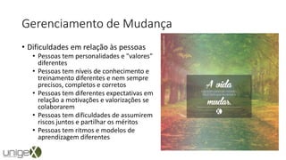 Gerenciamento de Mudança
• Dificuldades em relação às pessoas
• Pessoas tem personalidades e "valores"
diferentes
• Pessoas tem níveis de conhecimento e
treinamento diferentes e nem sempre
precisos, completos e corretos
• Pessoas tem diferentes expectativas em
relação a motivações e valorizações se
colaborarem
• Pessoas tem dificuldades de assumirem
riscos juntos e partilhar os méritos
• Pessoas tem ritmos e modelos de
aprendizagem diferentes
 