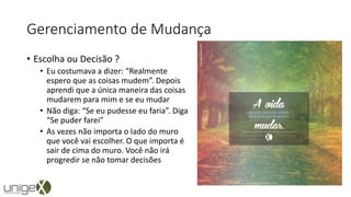 Gerenciamento de Mudança
• Escolha ou Decisão ?
• Eu costumava a dizer: “Realmente
espero que as coisas mudem”. Depois
aprendi que a única maneira das coisas
mudarem para mim e se eu mudar
• Não diga: “Se eu pudesse eu faria”. Diga
“Se puder farei”
• As vezes não importa o lado do muro
que você vai escolher. O que importa é
sair de cima do muro. Você não irá
progredir se não tomar decisões
 