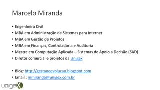 Marcelo Miranda
• Engenheiro Civil
• MBA em Administração de Sistemas para Internet
• MBA em Gestão de Projetos
• MBA em Finanças, Controladoria e Auditoria
• Mestre em Computação Aplicada – Sistemas de Apoio a Decisão (SAD)
• Diretor comercial e projetos da Unigex
• Blog: http://gestaoeevolucao.blogspot.com
• Email : mmiranda@unigex.com.br
 