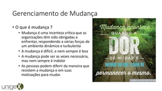 Gerenciamento de Mudança
• O que é mudança ?
• Mudança é uma incerteza crítica que as
organizações têm sido obrigadas a
enfrentar, respondendo a várias forças de
um ambiente dinâmico e turbulento
• A mudança é difícil, e nem sempre é boa
• A mudança pode ser as vezes necessária,
mas nem sempre é indolor
• As pessoas podem diferir da maneira que
resistem a mudança e em suas
motivações para mudar.
 