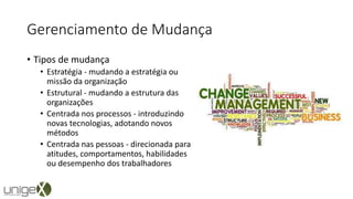 Gerenciamento de Mudança
• Tipos de mudança
• Estratégia - mudando a estratégia ou
missão da organização
• Estrutural - mudando a estrutura das
organizações
• Centrada nos processos - introduzindo
novas tecnologias, adotando novos
métodos
• Centrada nas pessoas - direcionada para
atitudes, comportamentos, habilidades
ou desempenho dos trabalhadores
 