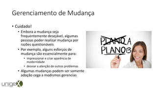 Gerenciamento de Mudança
• Cuidado!
• Embora a mudança seja
frequentemente desejável, algumas
pessoas poder realizar mudança por
razões questionáveis
• Por exemplo, alguns esforços de
mudança são essencialmente para:
• impressionar e criar aparência de
modernidade
• desviar a atenção de outros problemas
• Algumas mudanças podem ser somente
adoção cega a modismos gerencias
 