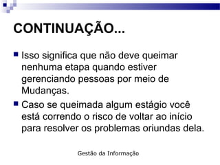 CONTINUAÇÃO...
 Isso significa que não deve queimar
nenhuma etapa quando estiver
gerenciando pessoas por meio de
Mudanças.
 Caso se queimada algum estágio você
está correndo o risco de voltar ao início
para resolver os problemas oriundas dela.
Gestão da Informação
 